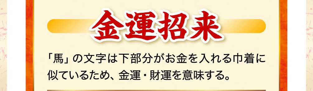 金運招来 「馬」の文字は下部分がお金を入れる巾着に似ているため、金運・財運を意味する。