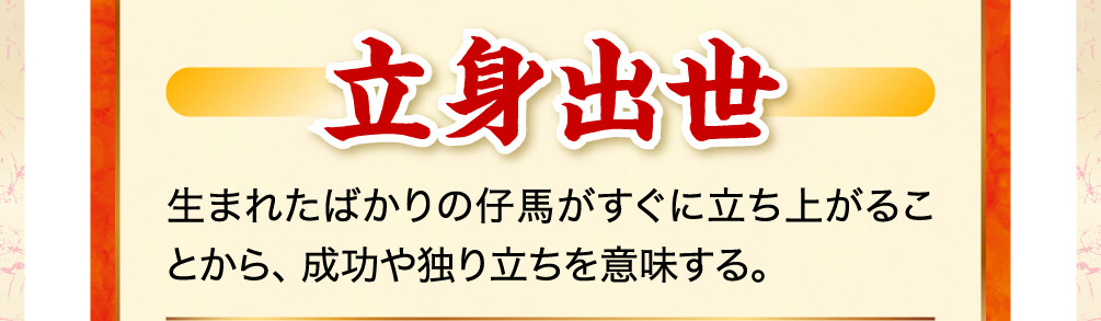 立身出世 生まれたばかりの仔馬がすぐに立ち上がることから、成功や独り立ちを意味する。