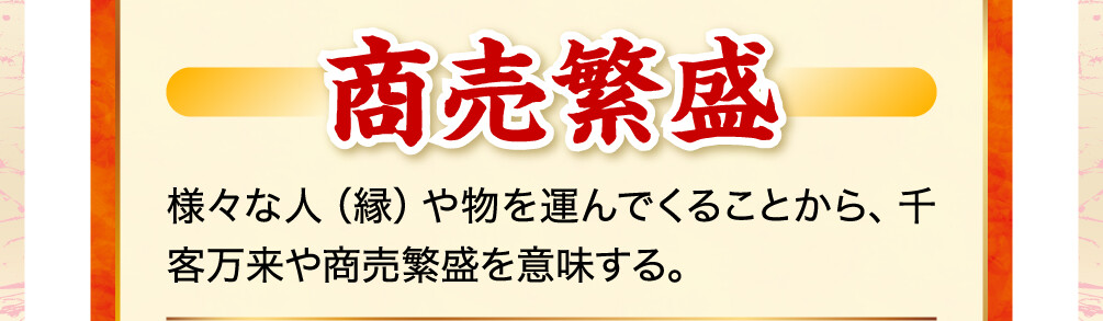 商売繁盛 様々な人（縁）や物を運んでくることから、千客万来や商売繁盛を意味する。