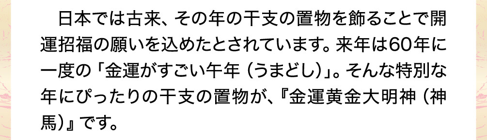 日本では古来、その年の干支の置物を飾ることで開運招福の願いを込めたとされています。来年は60年に一度の「金運がすごい午年（うまどし）」。そんな特別な年にぴったりの干支の置物が、『金運黄金大明神（神馬）』です。