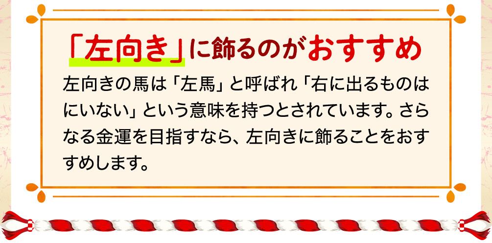 「左向き」に飾るのがおすすめ 左向きの馬は「左馬」と呼ばれ「右に出るものはにいない」という意味を持つとされています。さらなる金運を目指すなら、左向きに飾ることをおすすめします。