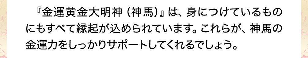 『金運黄金大明神（神馬）』は、身につけているものにもすべて縁起が込められています。これらが、神馬の金運力をしっかりサポートしてくれるでしょう。