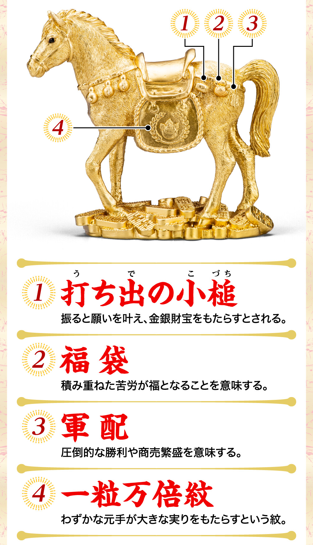 1.打ち出の小槌 振ると願いを叶え、金銀財宝をもたらすとされる。 2.福袋 積み重ねた苦労が福となることを意味する。 3.軍配 圧倒的な勝利や商売繁盛を意味する。 4.一粒万倍紋 わずかな元手が大きな実りをもたらすという紋。