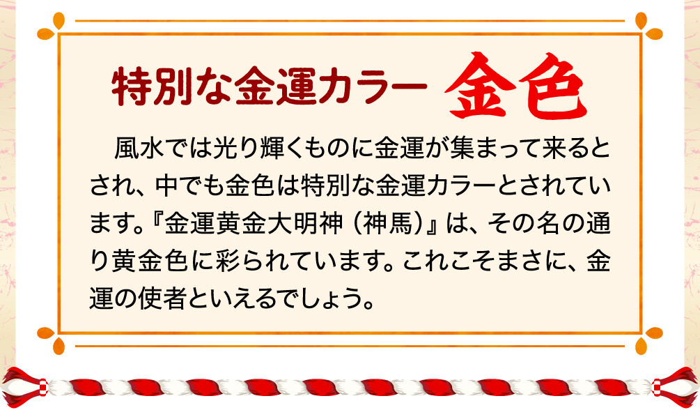特別な金運カラー 金色 風水では光り輝くものに金運が集まって来るとされ、中でも金色は特別な金運カラーとされています。『金運黄金大明神（神馬）』は、その名の通り黄金色に彩られています。これこそまさに、金運の使者といえるでしょう。