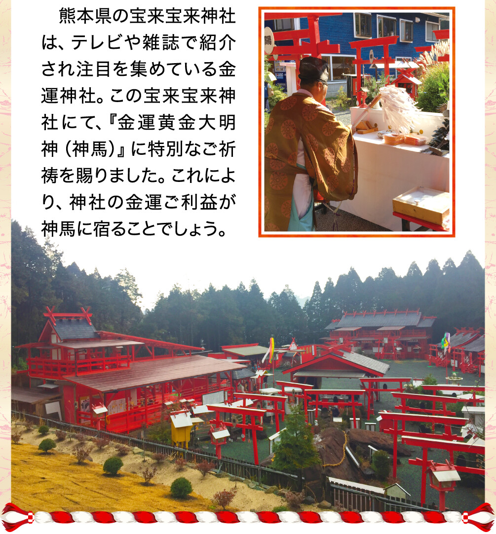 熊本県の宝来宝来神社は、テレビや雑誌で紹介され注目を集めている金運神社。この宝来宝来神社にて、『金運黄金大明神（神馬）』に特別なご祈祷を賜りました。これにより、神社の金運ご利益が神馬に宿ることでしょう。