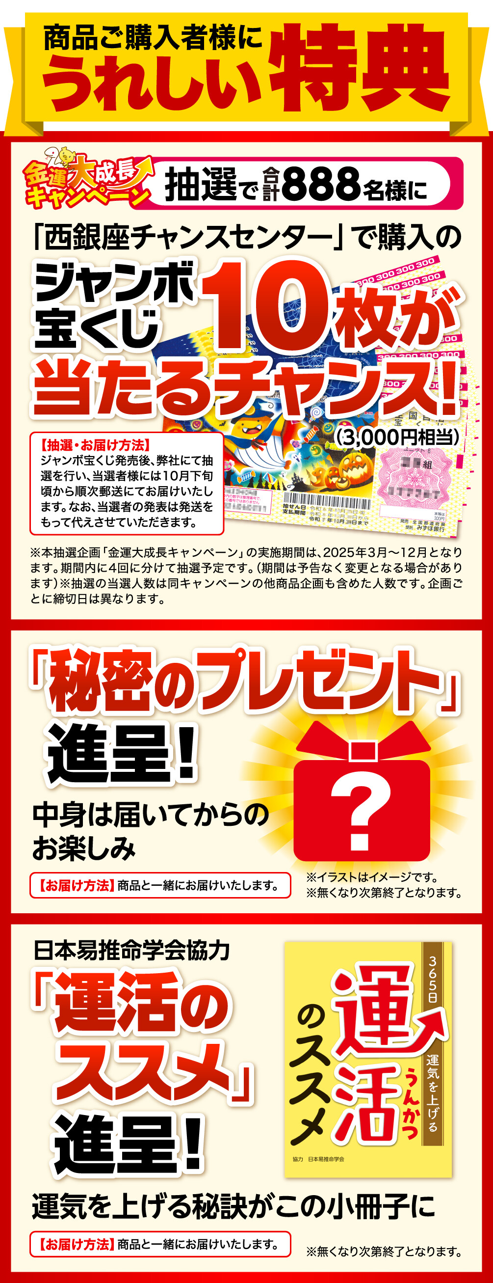 商品ご購入者様にうれしい特典 金運大成長キャンペーン 抽選で合計888名様に「西銀座チャンスセンター」で購入のジャンボ宝くじ10枚（3,000円相当）が当たるチャンス！ 抽選・お届け方法 ジャンボ宝くじ発売後、弊社にて抽選を行い、当選者様には10月下旬頃から順次郵送にてお届けいたします。なお、当選者の発表は発送をもって代えさせていただきます。 ※本抽選企画「金運大成長キャンペーン」の実施期間は、2025年3月〜12月となります。期間内に4回に分けて抽選予定です。（期間は予告なく変更となる場合があります）※抽選の当選人数は同キャンペーンの他商品企画も含めた人数です。企画ごとに締切日は異なります。 「秘密のプレゼント」進呈！中身は届いてからのお楽しみ お届け方法 商品と一緒にお届けいたします。 ※イラストはイメージです。 ※無くなり次第終了となります。 日本易推命学会協力「運活のススメ」進呈！ 運気を上げる秘訣がこの小冊子に お届け方法　商品と一緒にお届けいたします。 ※無くなり次第終了となります。