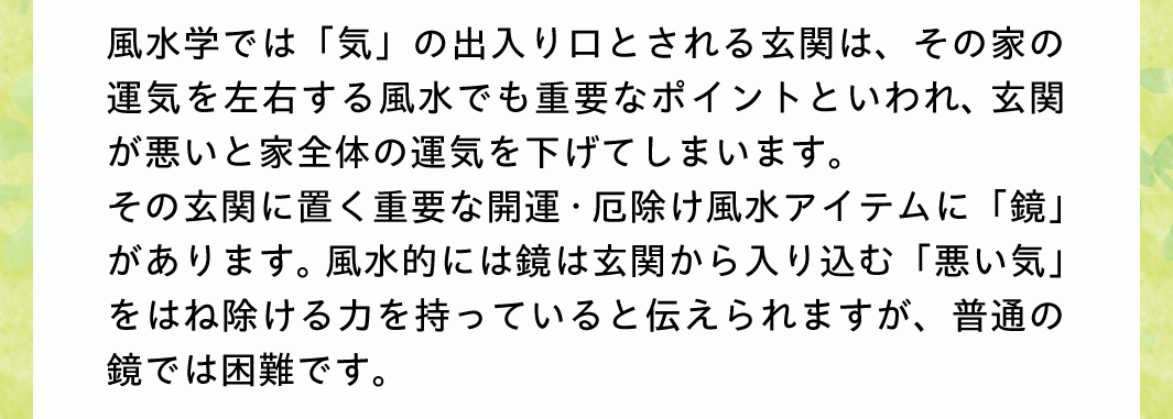 風水学では「気」の出入り口とされる玄関は、その家の運気を左右する風水でも重要なポイントといわれ、玄関が悪いと家全体の運気を下げてしまいます。その玄関に置く重要な開運・厄除け風水アイテムに「鏡」があります。風水的には鏡は玄関から入り込む「悪い気」をはね除ける力を持っていると伝えられますが、普通の鏡では困難です。