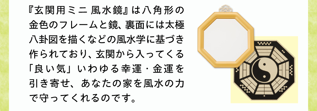 私が推薦する『玄関用ミニ風水鏡』は八角形の金色のフレームと鏡、裏面には太極八卦図を描くなどの風水学に基づき作られており、玄関から入ってくる「良い気」いわゆる幸運・金運を引き寄せ、あなたの家を風水の力で守ってくれるのです。