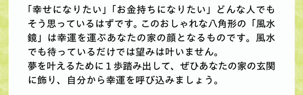 「幸せになりたい」「お金持ちになりたい」どんな人でもそう思っているはずです。このおしゃれな八角形の「風水鏡」は幸運を運ぶあなたの家の顔となるものです。風水でも待っているだけでは望みは叶いません。夢を叶えるために１歩踏み出して、ぜひあなたの家の玄関に飾り、自分から幸運を呼び込みましょう。