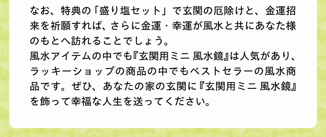 なお、特典の「盛り塩セット」で玄関の厄除けと、金運招来を祈願すれば、さらに金運・幸運が風水と共にあなた様のもとへ訪れることでしょう。風水アイテムの中でも『玄関用ミニ風水鏡』の効果は絶大で、水晶院さんの商品の中でもトップクラスのベストセラーの風水商品です。ぜひ、あなたの家の玄関に『玄関用ミニ風水鏡』を飾って幸福な人生を送ってください。