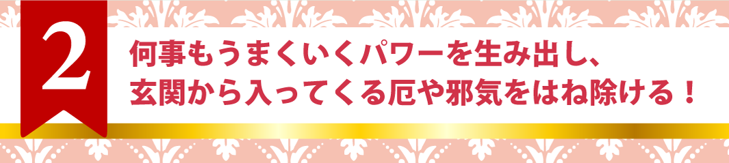 2.何事もうまくいくパワーを生み出し、玄関から入ってくる厄や邪気をはね除ける！