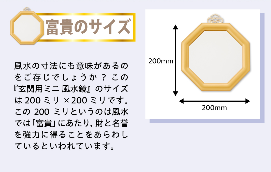 【富貴のサイズ】風水の寸法にも意味があるのをご存じでしょうか?この『玄関用ミニ風水鏡』のサイズは200ミリ×200ミリです。この200ミリというのは風水では「富貴」にあたり、財と名誉を強力に得ることをあらわしているといわれています。