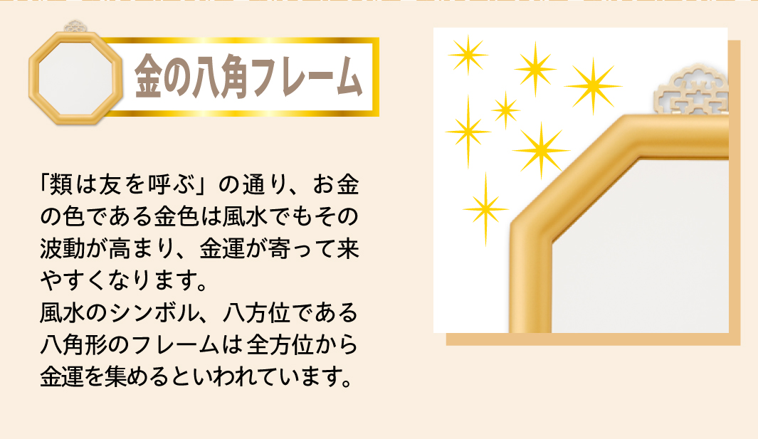 【金の八角フレーム】「類は友を呼ぶ」の通り、お金の色である金色は風水でもその波動が高まり、金運が寄って来やすくなります。風水のシンボル、八方位である八角形のフレームは全方位から金運を集めるといわれています。