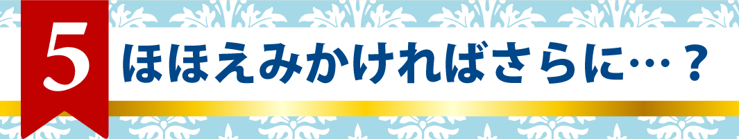 5.ほほえみかければさらに…？