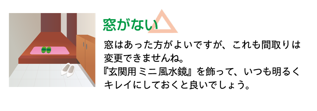 【窓がない】窓はあった方がよいですが、これも間取りは変更できませんね。『玄関用ミニ風水鏡』を飾って、いつも明るくキレイにしておくと良いでしょう。