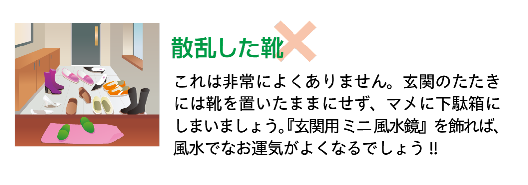 【散乱した靴】これは非常によくありません。玄関のたたきには靴を置いたままにせず、マメに下駄箱にしまいましょう。『玄関用ミニ風水鏡』を飾れば、風水でなお運気がよくなるでしょう!!