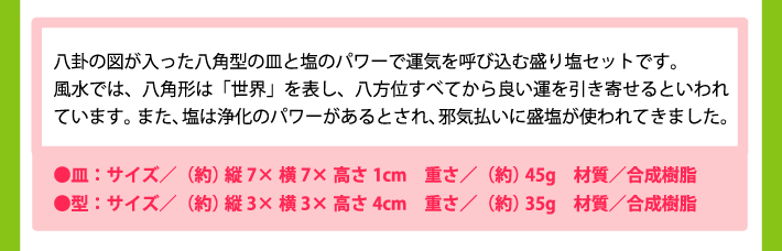 八卦の図が入った八角型の皿と塩のパワーで運気を呼び込む盛り塩セットです。風水では、八角形は「世界」を表し、八方位すべてから良い運を引き寄せるといわれています。また、塩は浄化のパワーがあるとされ、邪気払いに盛塩が使われてきました。取扱説明書と専用の型付きだから、どなたでもカンタンきれいに盛り塩ができます！●皿：サイズ／（約）縦7×横7×高さ1cm　重さ／（約）45g　材質／合成樹脂●型：サイズ／（約）縦3×横3×高さ4cm　重さ／（約）35g　材質／合成樹脂