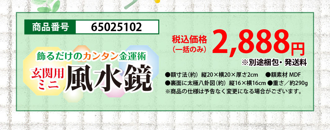 飾るだけのカンタン金運術『玄関用ミニ風水鏡』商品番号：65025102／税込価格（一括のみ）：2,888円／●額寸法（約）縦20×横20×厚さ2cm／●額素材MDF／●裏面に太極八卦図（約）縦16×横16cm／●重さ／約290g（※商品の仕様は予告なく変更になる場合がございます。）