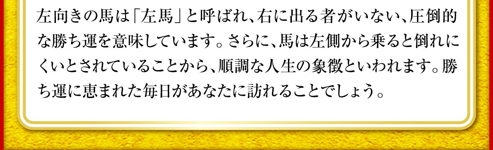 左向きの馬は「左馬」と呼ばれ、右に出る者がいない、圧倒的な勝ち運を意味しています。さらに、馬は左側から乗ると倒れにくいとされていることから、順調な人生の象徴といわれます。勝ち運に恵まれた毎日があなたに訪れることでしょう。