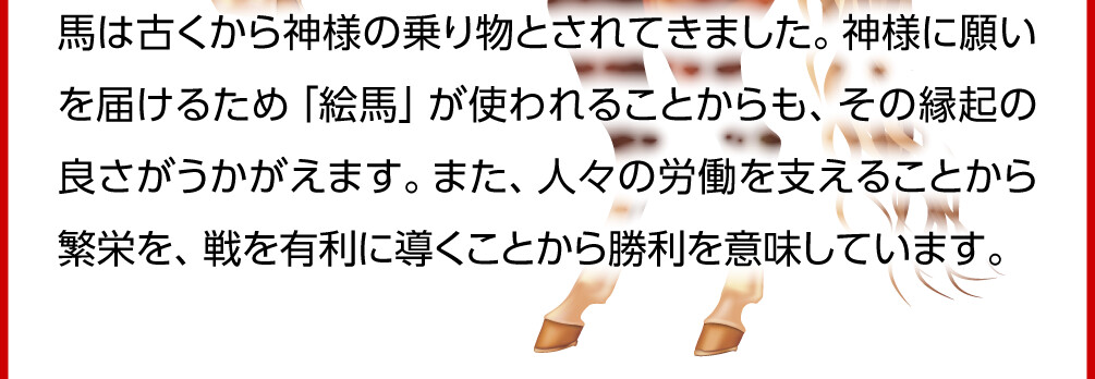 馬は古くから神様の乗り物とされてきました。神様に願いを届けるため「絵馬」が使われることからも、その縁起の良さがうかがえます。また、人々の労働を支えることから繁栄を、戦を有利に導くことから勝利を意味しています。