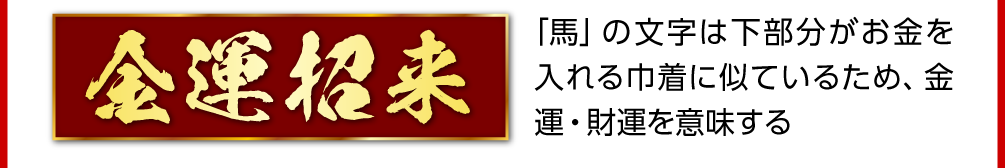 〈金運招来〉「馬」の文字は下部分がお金を入れる巾着に似ているため、金運・財運を意味する
