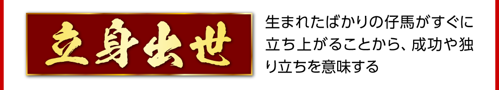 〈立身出世〉生まれたばかりの仔馬がすぐに立ち上がることから、成功や独り立ちを意味する