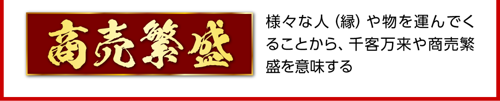 〈商売繁盛〉様々な人（縁）や物を運んでくることから、千客万来や商売繁盛を意味する
