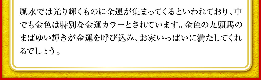 風水では光り輝くものに金運が集まってくるといわれており、中でも金色は特別な金運カラーとされています。金色の九頭馬のまばゆい輝きが金運を呼び込み、お家いっぱいに満たしてくれるでしょう。