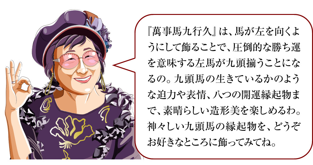 『萬事馬九行久』は、馬が左を向くようにして飾ることで、圧倒的な勝ち運を意味する左馬が九頭揃うことになるの。九頭馬の生きているかのような迫力や表情、八つの開運縁起物まで、素晴らしい造形美を楽しめるわ。神々しい九頭馬の縁起物を、どうぞお好きなところに飾ってみてね。
