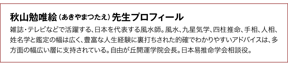 【秋山勉唯絵（あきやまつたえ）先生プロフィール】雑誌・テレビなどで活躍する、日本を代表する風水師。風水、九星気学、四柱推命、手相、人相、姓名学と鑑定の幅は広く、豊富な人生経験に裏打ちされた的確でわかりやすいアドバイスは、多方面の幅広い層に支持されている。自由が丘開運学院会長。日本易推命学会相談役。