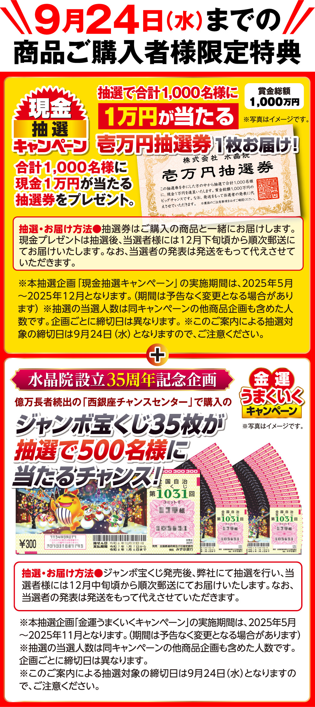 9月24日（水）までの商品ご購入者様限定特典 賞金総額1,000万円 現金抽選キャンペーン 抽選で合計1,000名様に1万円が当たる壱万円抽選券1枚お届け！ 合計1,000名様に現金1万円が当たる抽選券をプレゼント。 抽選・お届け方法：抽選券はご購入の商品と一緒にお届けします。現金プレゼントは抽選後、当選者様には12月下旬頃から順次郵送にてお届けいたします。なお、当選者の発表は発送をもって代えさせていただきます。 ※本抽選企画「現金抽選キャンペーン」の実施期間は、2025年5月〜2025年12月となります。（期間は予告なく変更となる場合があります） ※抽選の当選人数は同キャンペーンの他商品企画も含めた人数です。企画ごとに締切日は異なります。 ※このご案内による抽選対象の締切日は9月24日（水）となりますので、ご注意ください。 ※写真はイメージです。 水晶院設立35周年記念企画 金運うまくいくキャンペーン 億万長者続出の「西銀座チャンスセンター」で購入のジャンボ宝くじ35枚が抽選で500名様に当たるチャンス！ 抽選・お届け方法：ジャンボ宝くじ発売後、弊社にて抽選を行い、当選者様には12月中旬頃から順次郵送にてお届けいたします。なお、当選者の発表は発送をもって代えさせていただきます。 ※本抽選企画「金運うまくいくキャンペーン」の実施期間は、2025年5月～2025年11月となります。（期間は予告なく変更となる場合があります） ※抽選の当選人数は同キャンペーンの他商品企画も含めた人数です。企画ごとに締切日は異なります。 ※このご案内による抽選対象の締切日は9月24日（水）となりますので、ご注意ください。 ※写真はイメージです。