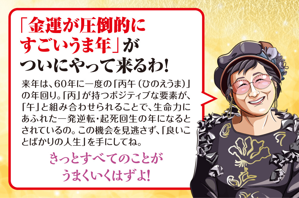 「金運が圧倒的にすごいうま年」がついにやって来るわ！来年は、60年に一度の「丙午（ひのえうま）」の年回り。「丙」が持つポジティブな要素が、「午」と組み合わせられることで、生命力にあふれた一発逆転・起死回生の年になるとされているの。この機会を見逃さず、「良いことばかりの人生」を手にしてね。きっとすべてのことがうまくいくはずよ！