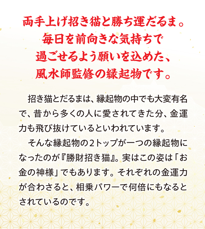 両手上げ招き猫と勝ち運だるま。毎日を前向きな気持ちで過ごせるよう願いを込めた、風水師監修の縁起物です。