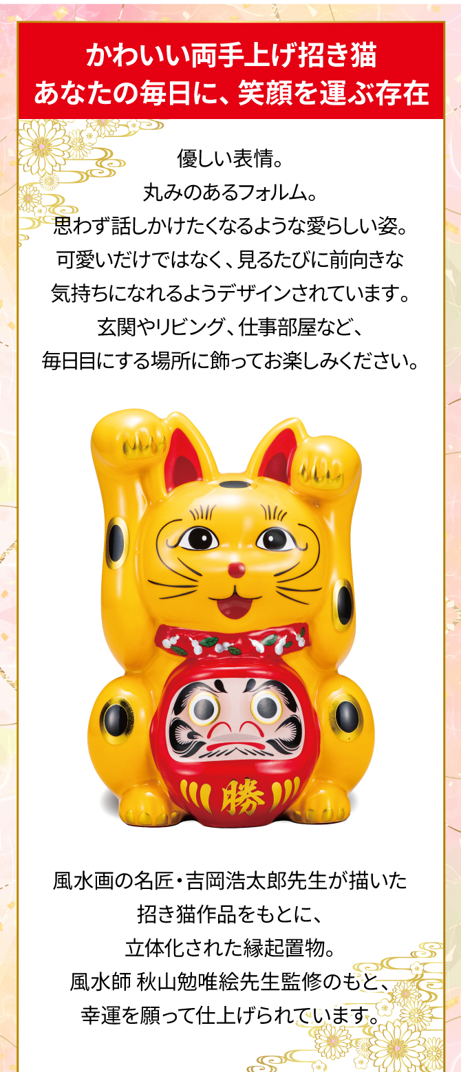 かわいい両手上げ招き猫。あなたの毎日に笑顔を運ぶ存在。ただの黄色ではない金運カラー“山吹色”がさらなる金運力を！監修：風水師秋山勉唯絵先生