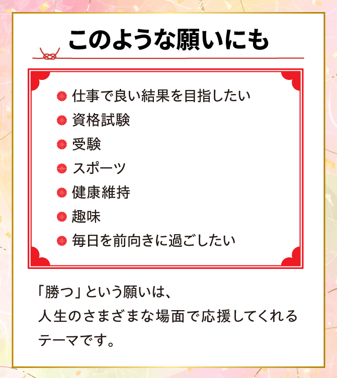 勝つという願いは、人生の様々な場面で応援してくれるテーマです。仕事でいい結果を目指したい、資格試験、受験、スポーツ、健康維持、趣味など。