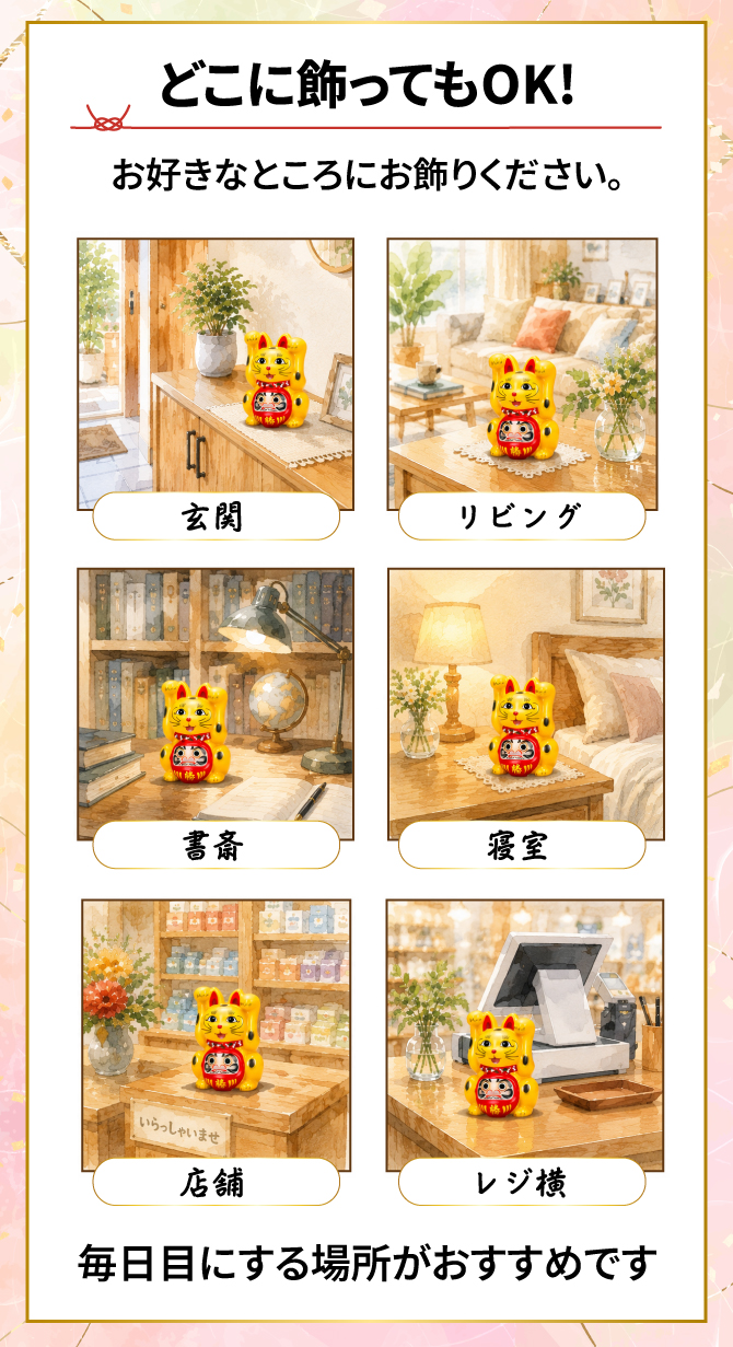 どこに飾ってもOK！お好きなところにお飾りください。みんなが集まるリビング・運気の入り口玄関・インスピレーションの宝庫書斎・エネルギーチャージの寝室