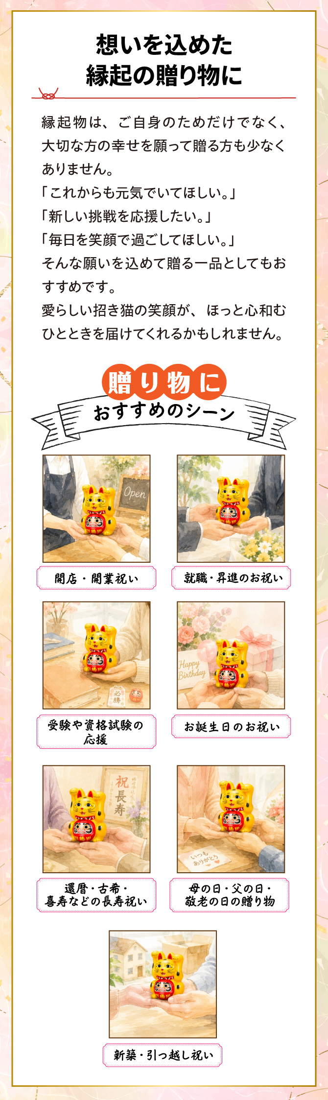 思いをこめた縁起の贈り物に。縁起物はご自身のためだけでなく、大切な方の幸せを願って贈る方も少なくありません。開店・開業祝い、就職・昇進のお祝い、誕生日のお祝い、還暦・古希・喜寿などのお祝い、新築・引越しのお祝い
