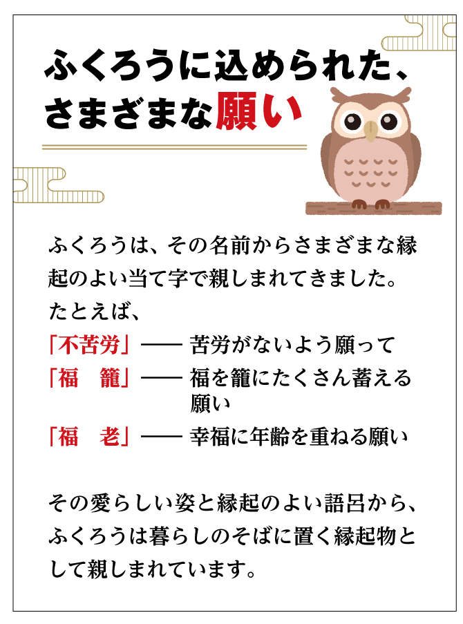 ふくろうはその愛らしい姿と縁起の良い語呂から、暮らしのそばに置く縁起物として親しまれています。
