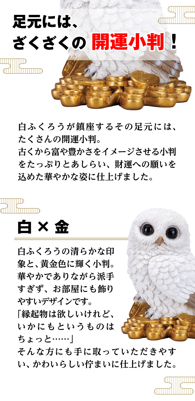 白ふくろうが鎮座するその足元には、たくさんの開運小判。古くから富や豊かさをイメージさせる小判をたっぷりとあしらい、財運への願いを込めた華やかな姿に仕上げました。