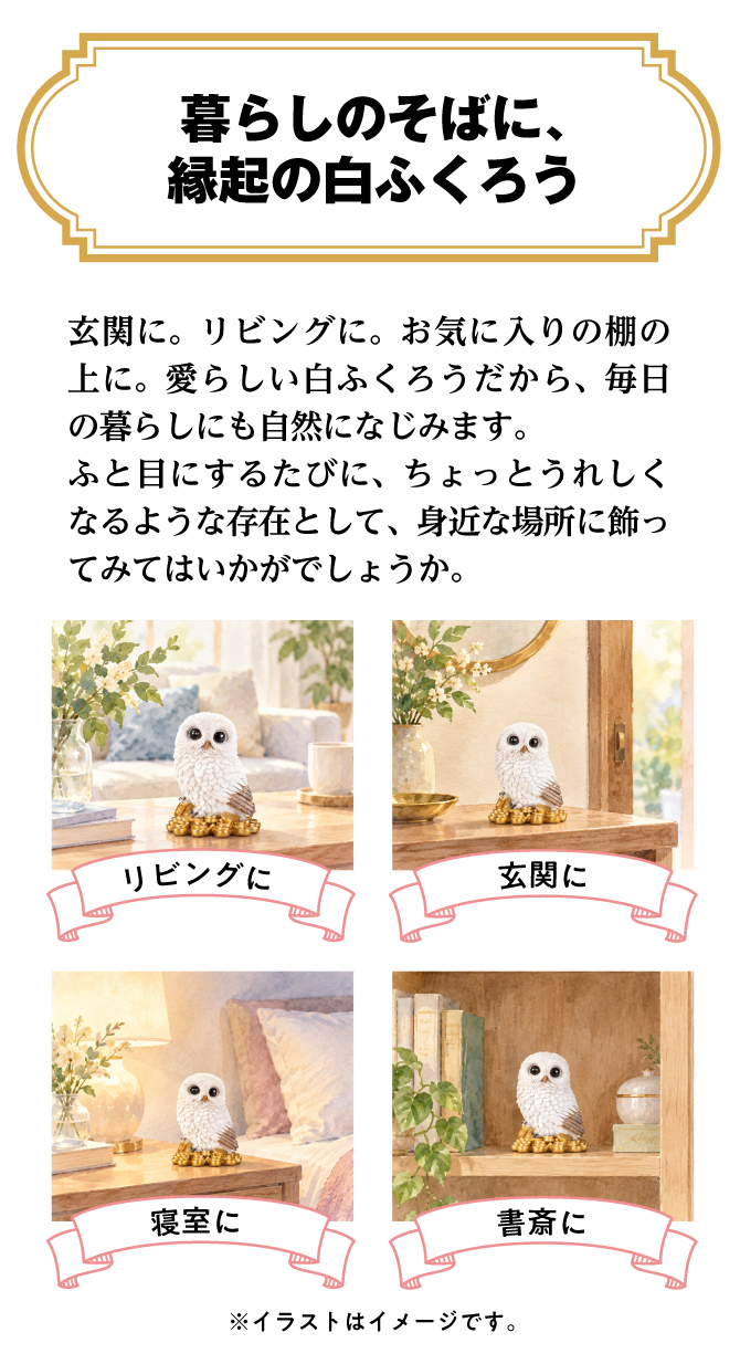 玄関、リビングなどお好きな場所に飾れます。愛らしい白ふくろうだから、毎日の暮らしの中に自然になじみます。