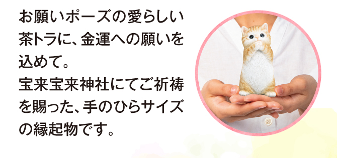 招き猫でもおなじみの猫は、金運や幸運を呼ぶ縁起物として知られています。お願いポーズの可愛い茶トラに金運への願いをこめて。