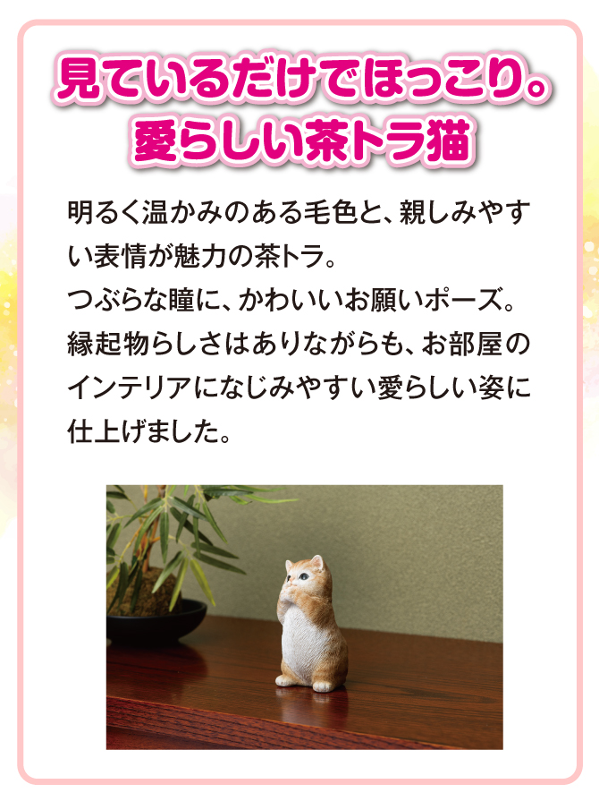 見ているだけでほっこり。愛らしい茶トラ猫。つぶらな瞳に、可愛いお願いポーズ。縁起物らしさはありながらも、お部屋のインテリアになじみやすい愛らしい姿に仕上げました。