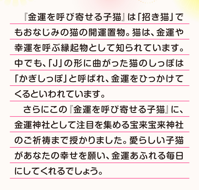 猫は金運や幸運を呼ぶ縁起物として人気があります。愛らしい子猫があなたの幸せを願い、金運溢れる毎日にしてくれるでしょう。