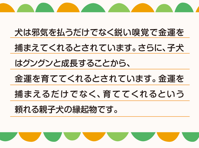 犬は邪気を払うだけでなく鋭い嗅覚で金運をつかまえるとされています。