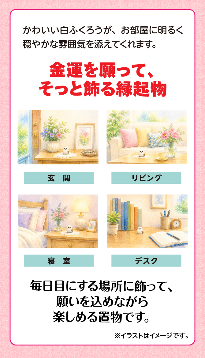 かわいい白ふくろうが、お部屋に明るく穏やかな雰囲気を添えてくれます。玄関、リビング、寝室、デスクなど毎日目にする場所に飾って、願いを込めながら楽しめる縁起物です。