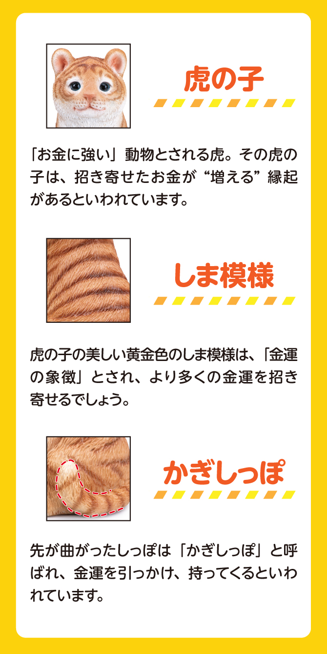 虎の子の美しい黄金色の縞模様は、金運の象徴とされ、より多くの金運を招き寄せるでしょう。先が曲がったしっぽは「かぎしっぽ」とよばれ、金運を引っかけ、持ってくるといわれています。