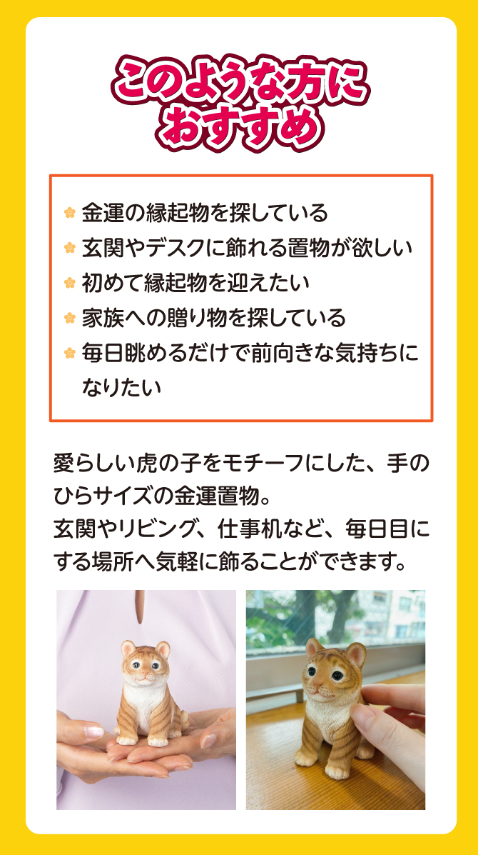 愛らしい虎の子をモチーフにした、手のひらサイズの金運置物。玄関やリビング、仕事机など、毎日目にする場所へ気軽に飾ることができます。