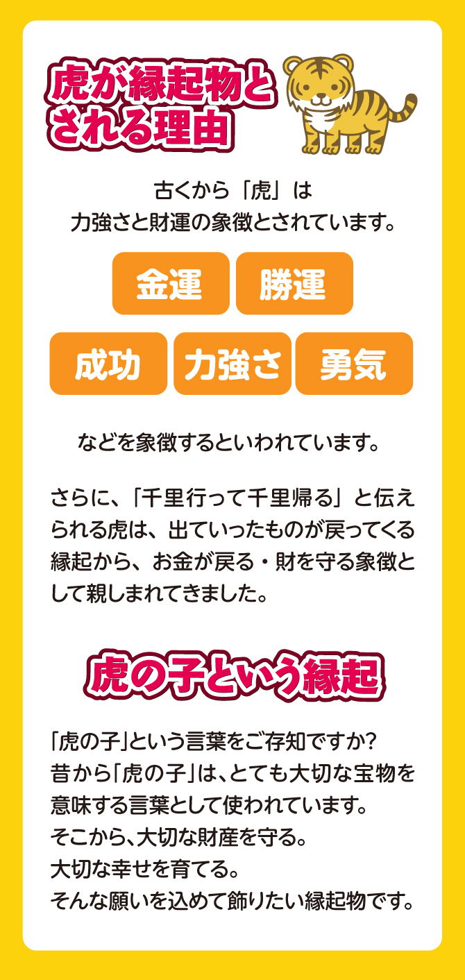 虎が縁起物とされる理由。古くから虎は力強さと財運の象徴とされています。金運・財運・成功・力強さ・勇気などを象徴するといわれています。