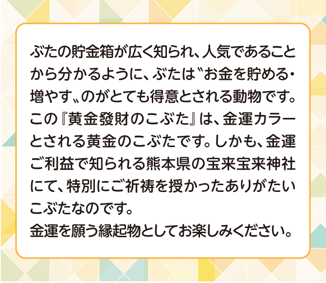 ぶたの貯金箱が広く知られ、人気であることからわかるように、ぶたはお金を貯める・増やすのがとても得意だとされています。