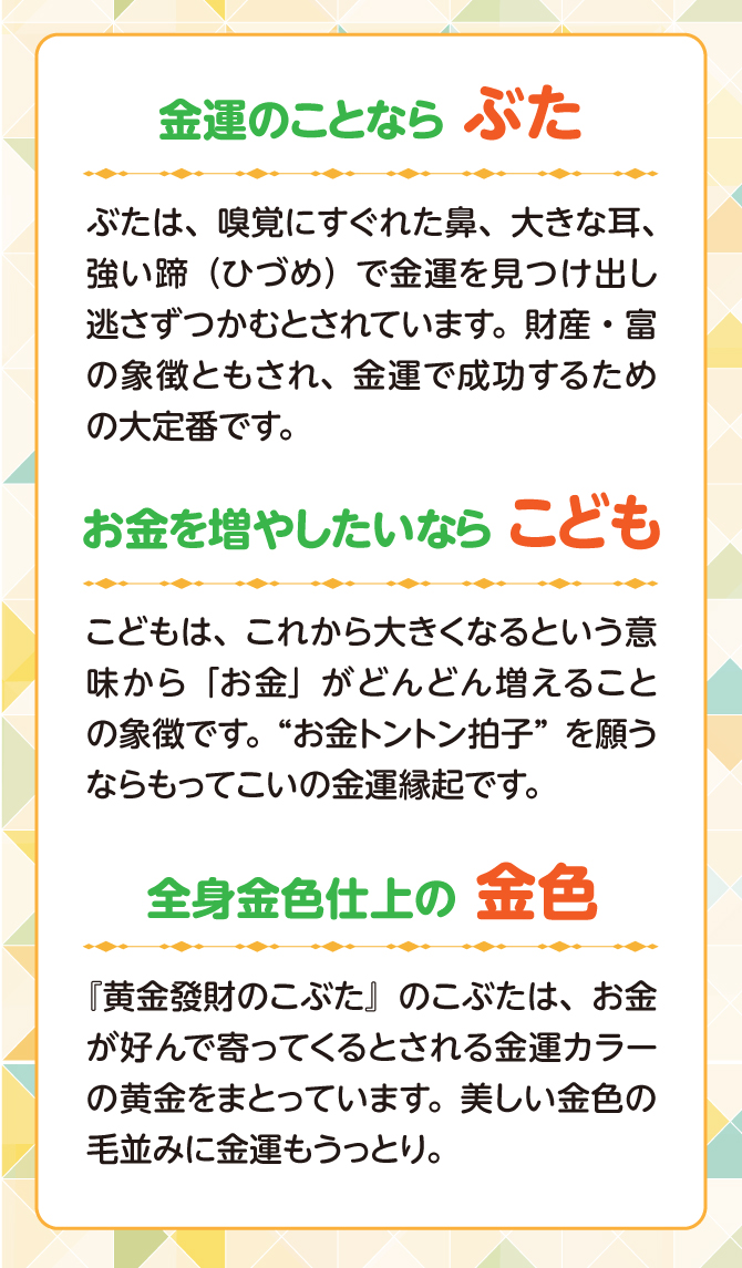 ぶたは嗅覚に優れた鼻、大きな耳、強い蹄で金運を見つけ出し、逃さず掴むとされています。財産、富の象徴ともされ、金運で成功するための大定番です。